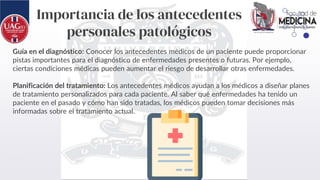 Importancia de los antecedentes
personales patológicos
Guía en el diagnóstico: Conocer los antecedentes médicos de un paciente puede proporcionar
pistas importantes para el diagnóstico de enfermedades presentes o futuras. Por ejemplo,
ciertas condiciones médicas pueden aumentar el riesgo de desarrollar otras enfermedades.
Planificación del tratamiento: Los antecedentes médicos ayudan a los médicos a diseñar planes
de tratamiento personalizados para cada paciente. Al saber qué enfermedades ha tenido un
paciente en el pasado y cómo han sido tratadas, los médicos pueden tomar decisiones más
informadas sobre el tratamiento actual.
 