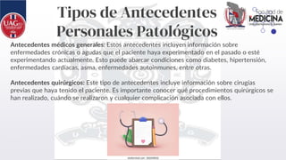 Tipos de Antecedentes
Personales Patológicos
Antecedentes médicos generales: Estos antecedentes incluyen información sobre
enfermedades crónicas o agudas que el paciente haya experimentado en el pasado o esté
experimentando actualmente. Esto puede abarcar condiciones como diabetes, hipertensión,
enfermedades cardíacas, asma, enfermedades autoinmunes, entre otras.
Antecedentes quirúrgicos: Este tipo de antecedentes incluye información sobre cirugías
previas que haya tenido el paciente. Es importante conocer qué procedimientos quirúrgicos se
han realizado, cuándo se realizaron y cualquier complicación asociada con ellos.
 