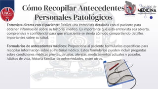 Cómo Recopilar Antecedentes
Personales Patológicos
Entrevista directa con el paciente: Realiza una entrevista detallada con el paciente para
obtener información sobre su historial médico. Es importante que esta entrevista sea abierta,
comprensiva y confidencial para que el paciente se sienta cómodo compartiendo detalles
importantes sobre su salud.
Formularios de antecedentes médicos: Proporciona al paciente formularios específicos para
recopilar información sobre su historial médico. Estos formularios pueden incluir preguntas
sobre condiciones médicas previas, cirugías, alergias, medicamentos actuales y pasados,
hábitos de vida, historia familiar de enfermedades, entre otros.
 