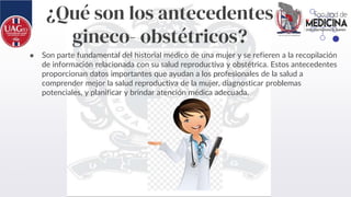 ¿Qué son los antecedentes
gineco- obstétricos?
● Son parte fundamental del historial médico de una mujer y se refieren a la recopilación
de información relacionada con su salud reproductiva y obstétrica. Estos antecedentes
proporcionan datos importantes que ayudan a los profesionales de la salud a
comprender mejor la salud reproductiva de la mujer, diagnosticar problemas
potenciales, y planificar y brindar atención médica adecuada.
 