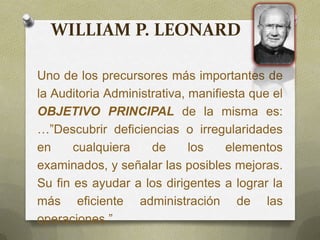 Uno de los precursores más importantes de
la Auditoria Administrativa, manifiesta que el
OBJETIVO PRINCIPAL de la misma es:
…”Descubrir deficiencias o irregularidades
en cualquiera de los elementos
examinados, y señalar las posibles mejoras.
Su fin es ayudar a los dirigentes a lograr la
más eficiente administración de las
operaciones.”
WILLIAM P. LEONARD
 