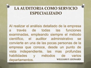 LA AUDITORIA COMO SERVICIO
ESPECIALIZADO
AI realizar el análisis detallado de la empresa
a través de todas las funciones
examinadas, empleando siempre el método
científico, el auditor administrativo se
convierte en una de las pocas personas de la
empresa que conoce, desde un punto de
vista independiente, las mas profundas
habilidades y métodos de varios
departamentos. WILLIAM P. LEONARD
 