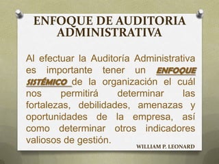 ENFOQUE DE AUDITORIA
ADMINISTRATIVA
Al efectuar la Auditoría Administrativa
es importante tener un ENFOQUE
SISTÉMICO de la organización el cuál
nos permitirá determinar las
fortalezas, debilidades, amenazas y
oportunidades de la empresa, así
como determinar otros indicadores
valiosos de gestión.
WILLIAM P. LEONARD
 