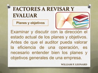 FACTORES A REVISAR Y
EVALUAR
Planes y objetivos
Examinar y discutir con la dirección el
estado actual de los planes y objetivos.
Antes de que el auditor pueda valorar
la eficiencia de una operación, es
necesario entender bien los planes y
objetivos generales de una empresa.
WILLIAM P. LEONARD
 