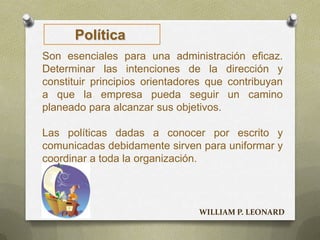 Política
Son esenciales para una administración eficaz.
Determinar las intenciones de la dirección y
constituir principios orientadores que contribuyan
a que la empresa pueda seguir un camino
planeado para alcanzar sus objetivos.
Las políticas dadas a conocer por escrito y
comunicadas debidamente sirven para uniformar y
coordinar a toda la organización.
WILLIAM P. LEONARD
 