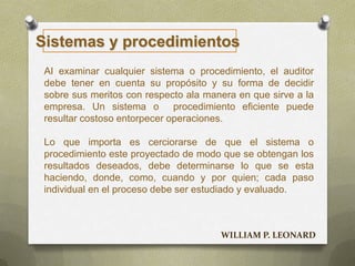 Sistemas y procedimientos
AI examinar cualquier sistema o procedimiento, el auditor
debe tener en cuenta su propósito y su forma de decidir
sobre sus meritos con respecto ala manera en que sirve a la
empresa. Un sistema o procedimiento eficiente puede
resultar costoso entorpecer operaciones.
Lo que importa es cerciorarse de que el sistema o
procedimiento este proyectado de modo que se obtengan los
resultados deseados, debe determinarse lo que se esta
haciendo, donde, como, cuando y por quien; cada paso
individual en el proceso debe ser estudiado y evaluado.
WILLIAM P. LEONARD
 