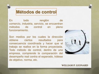 En todo renglón de
comercio, industria, servicio, se encuentran
métodos de control en pleno
funcionamiento.
Son medios por los cuales la dirección
obtiene ciertos resultados para
consecuencia coordinada y hacer que el
trabajo se realice en la forma proyectada.
Todo método de control, dentro de una
empresa, comprende la comparación del
desempeño real contra el esperado, trátese
de objetivo, norma, etc.
Métodos de control
WILLIAM P. LEONARD
 