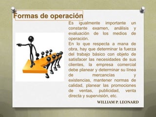 Es igualmente importante un
constante examen, análisis y
evaluación de los medios de
operación.
En lo que respecta a mana de
obra, hay que determinar la fuerza
del trabajo básico con objeto de
satisfacer las necesidades de sus
clientes, la empresa comercial
debe planear y determinar su línea
de mercancías y
existencias, mantener normas de
calidad, planear las promociones
de ventas, publicidad, venta
directa y supervisión, etc.
Formas de operación
WILLIAM P. LEONARD
 