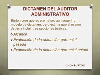 DICTAMEN DEL AUDITOR
ADMINISTRATIVO
Alcance
Evaluación de la actuación gerencial
pasada
Evaluación de la actuación gerencial actual
Burton cree que es prematuro aun sugerir un
modelo de dictamen, pero estima que el mismo
debería incluir tres secciones básicas:
JHON BURTON
 