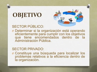 OBJETIVO
SECTOR PÚBLICO:
O Determinar si la organización está operando
eficientemente para cumplir con los objetivos
que tiene encomendados dentro de la
Administración Pública.
SECTOR PRIVADO:
O Constituye una búsqueda para localizar los
problemas relativos a la eficiencia dentro de
la organización.
 