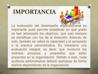 IMPORTANCIA
La evaluación del desempeño organizacional es
importante pues permite establecer en qué grado
se han alcanzado los objetivos, que casi siempre
se identifican con los de la dirección. Además de
esto, también se valora la capacidad y lo apropiado
a la práctica administrativa. Es necesaria una
evaluación integral, es decir, que involucre los
distintos procesos y propósitos que están
presentes en la organización. Debido a esto, cada
auditoria administrativa deberá realizarse de forma
distinta dependiendo de la organización.
 