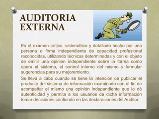 AUDITORIA
EXTERNA
Es el examen crítico, sistemático y detallado hecho por una
persona o firma independiente de capacidad profesional
reconocidas, utilizando técnicas determinadas y con el objeto
de emitir una opinión independiente sobre la forma como
opera el sistema, el control interno del mismo y formular
sugerencias para su mejoramiento.
Se lleva a cabo cuando se tiene la intención de publicar el
producto del sistema de información examinado con el fin de
acompañar al mismo una opinión independiente que le dé
autenticidad y permita a los usuarios de dicha información
tomar decisiones confiando en las declaraciones del Auditor.
 