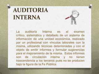 AUDITORIA
INTERNA
La auditoría Interna es el examen
crítico, sistemático y detallado de un sistema de
información de una unidad económica, realizado
por un profesional con vínculos laborales con la
misma, utilizando técnicas determinadas y con el
objeto de emitir informes y formular sugerencias
para el mejoramiento de la misma. Estos informes
son de circulación interna y no tienen
trascendencia a los terceros pues no se producen
bajo la figura de la Fe Pública.
 