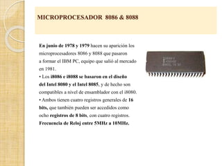 MICROPROCESADOR 8086 & 8088
En junio de 1978 y 1979 hacen su aparición los
microprocesadores 8086 y 8088 que pasaron
a formar el IBM PC, equipo que salió al mercado
en 1981.
• Los i8086 e i8088 se basaron en el diseño
del Intel 8080 y el Intel 8085, y de hecho son
compatibles a nivel de ensamblador con el i8080.
• Ambos tienen cuatro registros generales de 16
bits, que también pueden ser accedidos como
ocho registros de 8 bits, con cuatro registros.
Frecuencia de Reloj entre 5MHz a 10MHz.
 