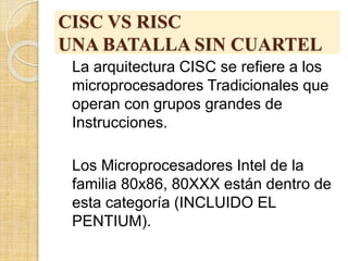 CISC VS RISC
UNA BATALLA SIN CUARTEL
La arquitectura CISC se refiere a los
microprocesadores Tradicionales que
operan con grupos grandes de
Instrucciones.
Los Microprocesadores Intel de la
familia 80x86, 80XXX están dentro de
esta categoría (INCLUIDO EL
PENTIUM).
 
