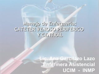 Manejo de Enfermería: CATETER VENOSO PERIFERICO  Y CENTRAL Lic. Ana Garcilazo Lazo Enfermera Asistencial UCIM  -  INMP 