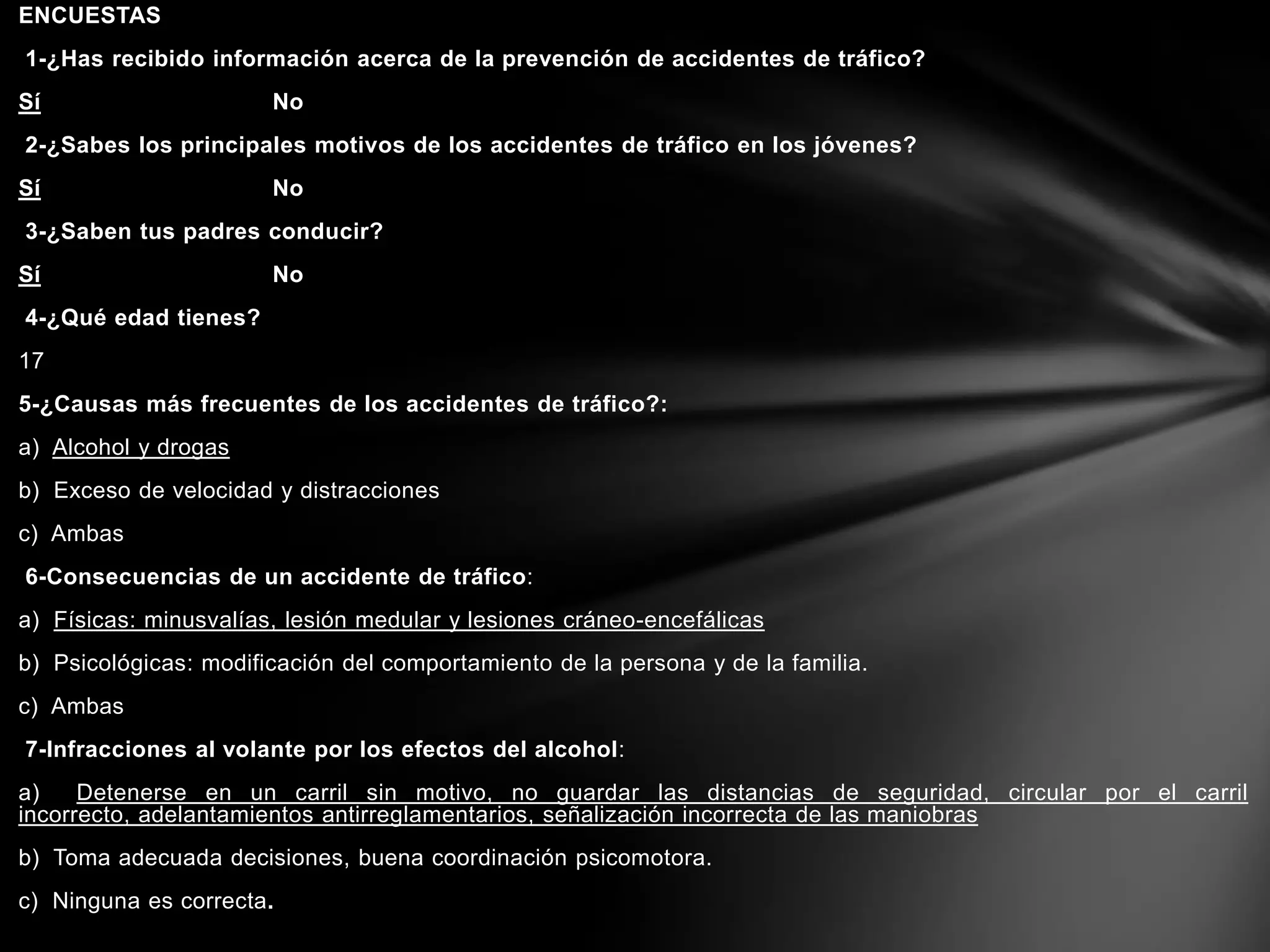 ENCUESTAS
1-¿Has recibido información acerca de la prevención de accidentes de tráfico?
Sí No
2-¿Sabes los principales motivos de los accidentes de tráfico en los jóvenes?
Sí No
3-¿Saben tus padres conducir?
Sí No
4-¿Qué edad tienes?
17
5-¿Causas más frecuentes de los accidentes de tráfico?:
a) Alcohol y drogas
b) Exceso de velocidad y distracciones
c) Ambas
6-Consecuencias de un accidente de tráfico:
a) Físicas: minusvalías, lesión medular y lesiones cráneo-encefálicas
b) Psicológicas: modificación del comportamiento de la persona y de la familia.
c) Ambas
7-Infracciones al volante por los efectos del alcohol:
a) Detenerse en un carril sin motivo, no guardar las distancias de seguridad, circular por el carril
incorrecto, adelantamientos antirreglamentarios, señalización incorrecta de las maniobras
b) Toma adecuada decisiones, buena coordinación psicomotora.
c) Ninguna es correcta.
 