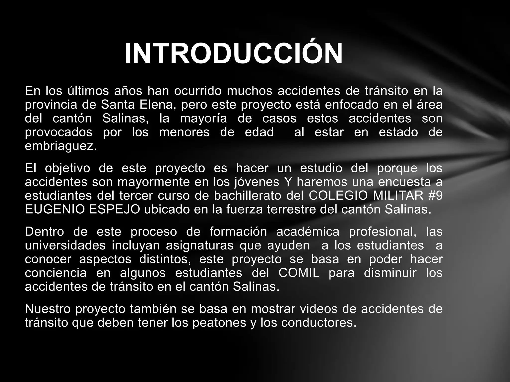 En los últimos años han ocurrido muchos accidentes de tránsito en la
provincia de Santa Elena, pero este proyecto está enfocado en el área
del cantón Salinas, la mayoría de casos estos accidentes son
provocados por los menores de edad al estar en estado de
embriaguez.
El objetivo de este proyecto es hacer un estudio del porque los
accidentes son mayormente en los jóvenes Y haremos una encuesta a
estudiantes del tercer curso de bachillerato del COLEGIO MILITAR #9
EUGENIO ESPEJO ubicado en la fuerza terrestre del cantón Salinas.
Dentro de este proceso de formación académica profesional, las
universidades incluyan asignaturas que ayuden a los estudiantes a
conocer aspectos distintos, este proyecto se basa en poder hacer
conciencia en algunos estudiantes del COMIL para disminuir los
accidentes de tránsito en el cantón Salinas.
Nuestro proyecto también se basa en mostrar videos de accidentes de
tránsito que deben tener los peatones y los conductores.
INTRODUCCIÓN
 