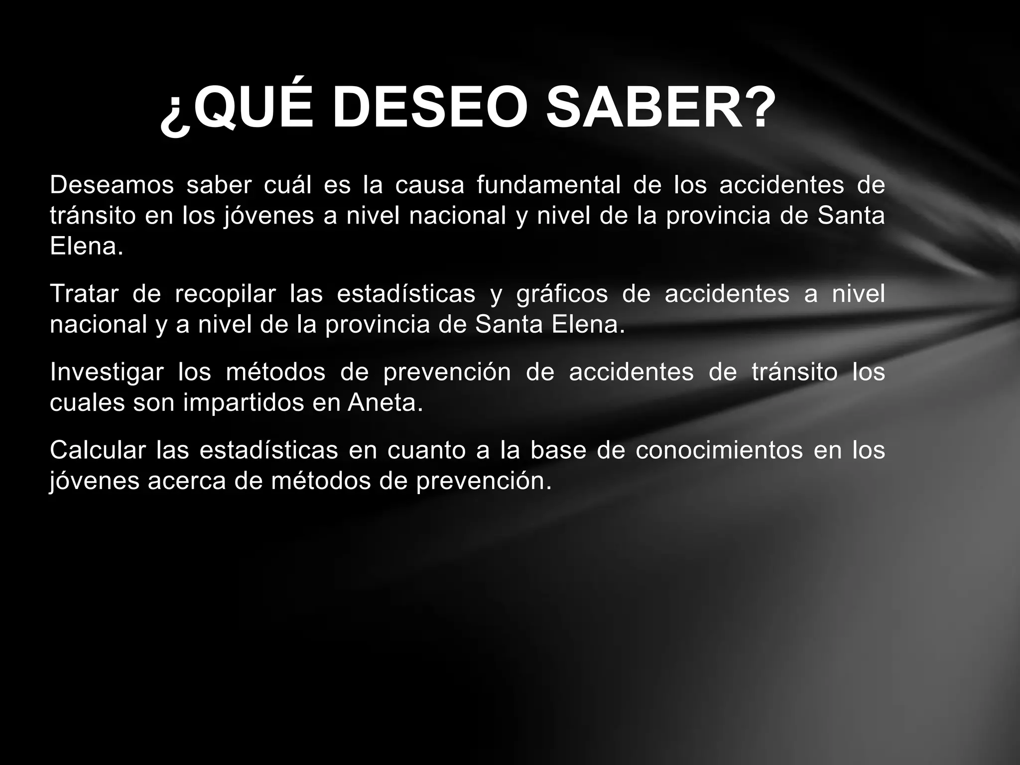 Deseamos saber cuál es la causa fundamental de los accidentes de
tránsito en los jóvenes a nivel nacional y nivel de la provincia de Santa
Elena.
Tratar de recopilar las estadísticas y gráficos de accidentes a nivel
nacional y a nivel de la provincia de Santa Elena.
Investigar los métodos de prevención de accidentes de tránsito los
cuales son impartidos en Aneta.
Calcular las estadísticas en cuanto a la base de conocimientos en los
jóvenes acerca de métodos de prevención.
¿QUÉ DESEO SABER?
 