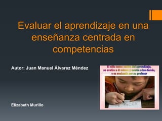 Evaluar el aprendizaje en una
enseñanza centrada en
competencias
Autor: Juan Manuel Álvarez Méndez
Elizabeth Murillo
 