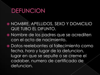  NOMBRE, APELLIDOS, SEXO Y DOMICILIO
  QUE TUBO EL DIFUNTO.
 Nombre de los padres que se acrediten
  con el acta de nacimiento.
 Datos reelebantes al fallecimiento como
  fecha, hora y lugar de la defuncion,
  lugar en que se sepulte o se creme el
  cadaber, numero de certificado de
  defuncion.
 