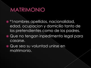  º1nombres apellidos, nacionalidad,
  edad, ocupacion y domicilio tanto de
  los pretendientes como de los padres.
 Que no tengan inpedimento legal para
  casarse.
 Que sea su voluntad unirse en
  matrimonio.
 