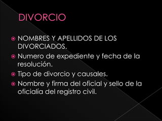  NOMBRES Y APELLIDOS DE LOS
  DIVORCIADOS.
 Numero de expediente y fecha de la
  resolución.
 Tipo de divorcio y causales.
 Nombre y firma del oficial y sello de la
  oficialía del registro civil.
 