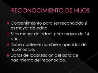  Consentimiento para ser reconocido si
  es mayor de edad
 Si es menor de edad, pero mayor de 14
  años.
 Debe contener nombre y apellidos del
  reconocido.
 Datos de localizacion del acta de
  nacimiento del reconocido.
 
