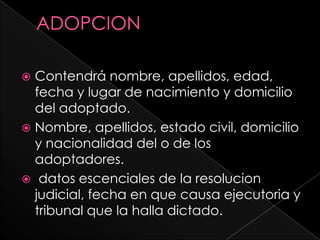  Contendrá nombre, apellidos, edad,
  fecha y lugar de nacimiento y domicilio
  del adoptado.
 Nombre, apellidos, estado civil, domicilio
  y nacionalidad del o de los
  adoptadores.
 datos escenciales de la resolucion
  judicial, fecha en que causa ejecutoria y
  tribunal que la halla dictado.
 