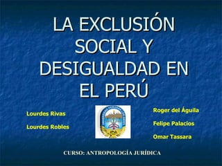 LA EXCLUSIÓN SOCIAL Y DESIGUALDAD EN EL PERÚ Lourdes Rivas Lourdes Robles Roger del Águila Felipe Palacios Omar Tassara CURSO: ANTROPOLOGÍA JURÍDICA 