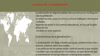 La educación y la globalización
La educación en algunos países latinoamericanos no llega a t
oda la población
en edad escolar, pues los chicos y chicas trabajan a temprana
s edades,
dejando de asistir a los centros educativos, en la cual la glob
alización ha
incidido en este aspecto .
Características de la globalización:
-La educación no llega a todos por igual, predomina en los s
ectores urbanos sobre los rurales.
-Las políticas de los países están contribuyendo a que mucho
s queden con una educación inconclusa, ya que desertan par
a insertarse en el campo laboral i a tempranas edades.
 