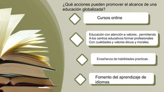 .
Enseñanza de habilidades practicas .
¿Qué acciones pueden promover el alcance de una
educación globalizada?
Cursos online
Educación con atención a valores , permitiendo
A los centros educativos formar profesionales
Con cualidades y valores éticos y morales.
Fomento del aprendizaje de
idiomas
 