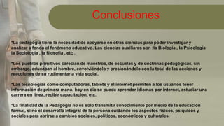 Conclusiones
*La pedagogía tiene la necesidad de apoyarse en otras ciencias para poder investigar y
analizar a fondo el fenómeno educativo. Las ciencias auxiliares son :la Biología , la Psicología
la Sociología , la filosofía , etc .
*Los pueblos primitivos carecían de maestros, de escuelas y de doctrinas pedagógicas, sin
embargo, educaban al hombre, envolviéndolo y presionándolo con la total de las acciones y
reacciones de su rudimentaria vida social.
*Las tecnologías como computadoras, tablets y el internet permiten a los usuarios tener
información de primera mano, hoy en día se puede aprender idiomas por internet, estudiar una
carrera en línea, recibir capacitación, etc.
*La finalidad de la Pedagogía no es solo transmitir conocimiento por medio de la educación
formal, si no el desarrollo integral de la persona cuidando los aspectos físicos, psíquicos y
sociales para abrirse a cambios sociales, políticos, económicos y culturales.
 
