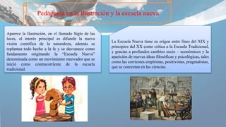 Pedagogía en la Ilustración y la escuela nueva
La Escuela Nueva tiene su origen entre fines del XIX y
principios del XX como crítica a la Escuela Tradicional,
y gracias a profundos cambios socio – económicos y la
aparición de nuevas ideas filosóficas y psicológicas, tales
como las corrientes empiristas, positivistas, pragmatistas,
que se concretan en las ciencias.
Aparece la Ilustración, en el llamado Siglo de las
luces, el interés principal es difundir la nueva
visión científica de la naturaleza, además se
replantea todo hecho a la fe y se desvanece como
fundamento originando la “Escuela Nueva”
denominada como un movimiento renovador que se
inició como contracorriente de la escuela
tradicional.
 