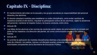 Capítulo IX - Disciplina:
✦ El mantenimiento del orden en la escuela y los grupos escolares es responsabilidad del personal
docente y los alumnos.
✦ El director adoptará medidas para establecer un orden disciplinario, como evitar cambios de
maestros durante el año lectivo, impulsar la participación activa de los alumnos, vigilar la asistencia
del personal, mantener el respeto mutuo y la buena conducta, entre otros.
✦ Artículo 38:
✦ Las faltas de los alumnos a las normas de conducta serán objeto de amonestación en privado por
parte de los maestros o la dirección del plantel, así como comunicación escrita a los padres o
tutores.
✦ Artículo 40:
✦ Se prohíbe la aplicación de medidas disciplinarias distintas a las establecidas en el artículo 38. En
caso de violación, los padres, tutores o el afectado pueden presentar denuncias ante las
autoridades competentes de la Secretaría de Educación Pública.
15
 