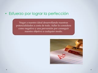 • Esfuerzo por lograr la perfección
Negar a nuestro ideal desarrollando nuestras
potencialidades a costa de todo. Adler lo considera
como negativo y una perversión por conseguir
nuestro objetivo a cualquier modo.
 