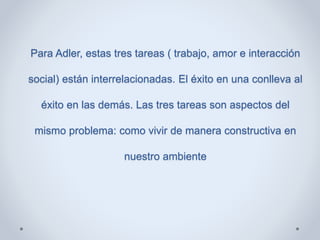 Para Adler, estas tres tareas ( trabajo, amor e interacción
social) están interrelacionadas. El éxito en una conlleva al
éxito en las demás. Las tres tareas son aspectos del
mismo problema: como vivir de manera constructiva en
nuestro ambiente
 