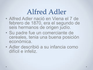 Alfred Adler
• Alfred Adler nació en Viena el 7 de
febrero de 1870, era el segundo de
seis hermanos de origen judío.
• Su padre fue un comerciante de
cereales, tenia una buena posición
económica.
• Adler describió a su infancia como
difícil e infeliz.
 