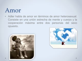 Amor
• Adler habla de amor en términos de amor heterosexual.
Consiste en una unión estrecha de mente y cuerpo y la
cooperación máxima entre dos personas del sexo
opuesto.
 