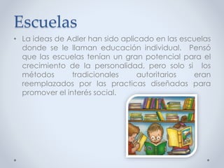 Escuelas
• La ideas de Adler han sido aplicado en las escuelas
donde se le llaman educación individual. Pensó
que las escuelas tenían un gran potencial para el
crecimiento de la personalidad, pero solo si los
métodos tradicionales autoritarios eran
reemplazados por las practicas diseñadas para
promover el interés social.
 