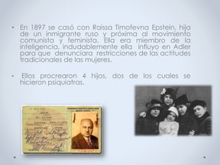 • En 1897 se casó con Raissa Timofevna Epstein, hija
de un inmigrante ruso y próxima al movimiento
comunista y feminista. Ella era miembro de la
inteligencia, indudablemente ella influyo en Adler
para que denunciara restricciones de las actitudes
tradicionales de las mujeres.
• Ellos procrearon 4 hijos, dos de los cuales se
hicieron psiquiatras.
 