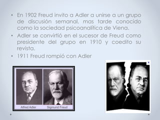 • En 1902 Freud invito a Adler a unirse a un grupo
de discusión semanal, mas tarde conocido
como la sociedad psicoanalítica de Viena.
• Adler se convirtió en el sucesor de Freud como
presidente del grupo en 1910 y coedito su
revista.
• 1911 Freud rompió con Adler
 