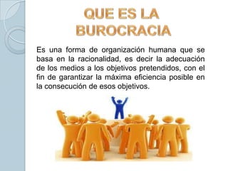 Es una forma de organización humana que se
basa en la racionalidad, es decir la adecuación
de los medios a los objetivos pretendidos, con el
fin de garantizar la máxima eficiencia posible en
la consecución de esos objetivos.
 