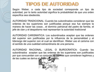 Según Weber, a cada tipo de sociedad corresponde un tipo de
autoridad, por lo tanto autoridad significa la probabilidad de que una orden
especifica sea obedecida.

AUTORIDAD TRADICIONAL: Cuando los subordinados consideran que las
ordenes de los superiores son justificadas porque esa fue siempre la
manera de hacer las cosas , el dominio patriarcal del padre de familia, el
jefe de clan y el despotismo real representan la autoridad tradicional

AUTORIDAD CARISMATICA: Los subordinados aceptan que las ordenes
del superior son justificadas por la influencia de la personalidad y el
liderazgo del superior con el cual se identifican. Weber uso el carisma con
el sentido de una cualidad extraordinaria de una persona.

AUTORIDAD RACIONAL, LEGAL O BUROCRATICA: Cuando los
subordinados aceptan que las ordenes de los superiores son justificadas
por que concuerdan con un conjunto de normas que consideran legitimos y
de las cuales se deriva el poder del mando.
 