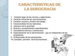 1.   Carácter legar de las normas y reglamentos.
2.  Carácter formal de las comunicaciones .
3.  Carácter racional y división del trabajo.
4.  Impersonalidad de las relaciones.
5.  Jerarquía de la autoridad.
6.  Rutinas y procedimientos estandarizados.
7.  Competencia técnica y meritocracia.
8.  Especialización de la administración, que se independiza de los
    propietarios.
9. Profesionales de los participantes .
10. Completa previsión del funcionamiento.
 