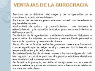 • Precisión en la definición del cargo y de la operación por el
  conocimiento exacto de los deberes
• Rapidez en las decisiones, pues cada uno conoce lo que debe hacerse
  y quien debe hacerlo.
• Uniformidad de rutinas         y procedimientos,      que favorece la
  estandarización y la reducción de costos, pues los procedimientos se
  definen por escrito.
• Continuidad de la organización, mediantes la sustitución del personal
  que se retira, los criterios de selección y contratación de personal se
  basa en la capacidad y competencia técnica.
• Reducción de la fricción entre las personas, pues cada funcionario
  conoce aquello que se exige de el y cuales son los limites de sus
  responsabilidades y la de los demás
• Subordinación de los demás mas nuevos a los mas antiguos, de modo
  bien riguroso y conocido, para que el superior pueda tomar decisiones
  relacionadas con los niveles inferiores.
• Se formaliza la jerarquía, se divide el trabajo entre las personas de
  manera ordenada y estas se entrenan para volverse especialistas en
  sus campos particulares.
 