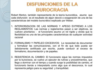 Robert Merton, también representante de la teoría burocrática, asume que
cada disfunción es el resultado de algún desvió o exageración de una de las
características del modelo burocrático explicado por Weber.

1. INTERIORIZACION DE LAS NORMAS Y APEGO EXTREMO A LOS
   REGLAMENTOS: Las normas y reglamentos pasan a ser objetivos, se
   vuelven prioritarios : el funcionario asume un rol rígido y olvida que la
   flexibilidad es una de las principales características de cualquier actividad
   racional

2. FORMALISMO Y PAPELEO EXCESIVOS: La necesidad de documentar
   y formalizar las comunicaciones, con el fin de que todo pueda ser
   debidamente certificado por escrito, puede conducir al exceso de
   formalismo, documentación y de papeleo.

3. RESISTENCIA AL CAMBIO: El funcionario sigue las normas impuestos
   por la burocracia, se vuelve un ejecutor de rutinas y procedimientos, que
   llega a dominar con el tiempo y cuando surge la posibilidad de cambio, el
   funcionario tiende a interpretarlo como algo que el desconoce, lo cual
   representa peligro para su seguridad y tranquilidad.
 