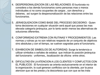 4. DESPERSONALIZACION DE LAS RELACIONES: El burócrata no
   considera a los demás funcionarios como personas mas o menos
   individuales si no como ocupantes de cargos , con derechos y
   deberes, así surgen la despersonalización de las relaciones entre los
   funcionarios.

5. JERAEQUIZACION COMO BASE DEL PROCESO DECISORIO: Quien
   toma decisiones en cualquier situación será aquel que posea las mas
   elevada categoría jerárquica, por lo tanto serán menos las alternativas de
   soluciones diferentes.

6. CONFORMIDAD EXTREMA CON RUTINAS Y PROCEDIMIENTOS: Las
   normas y rutinas ya no son relativas respecto de un conjunto de objetivos
   sino absolutas y con el tiempo, se vuelven sagradas para el funcionario.

7. EXHIBICION DE SIMBOLOS DE AUTORIDAD: Surge la tendencia a
   utilizar símbolos o señales de estatus que indican la posición jerárquica
   del funcionario: uniformes,, localización de oficina entre otros.

8. DIFICULTAD EN LA ATENCION A LOS CLIENTES Y CONFLICTOS CON
   EL PUBLICOS : El funcionario se orienta exclusivamente en el interior de
   la organización, lo cual generan conflictos con la clientela, por la poca
   atencion que se les presta y la descortesia que con que se les trata
 