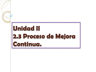 Unidad II2.3 Proceso de Mejora Continua. 