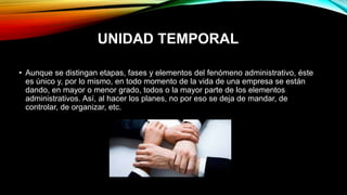 UNIDAD TEMPORAL
• Aunque se distingan etapas, fases y elementos del fenómeno administrativo, éste
es único y, por lo mismo, en todo momento de la vida de una empresa se están
dando, en mayor o menor grado, todos o la mayor parte de los elementos
administrativos. Así, al hacer los planes, no por eso se deja de mandar, de
controlar, de organizar, etc.
 